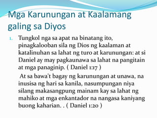 Mga Karunungan at Kaalamang
galing sa Diyos
1. Tungkol nga sa apat na binatang ito,
pinagkalooban sila ng Dios ng kaalaman at
katalinuhan sa lahat ng turo at karunungan: at si
Daniel ay may pagkaunawa sa lahat na pangitain
at mga panaginip. ( Daniel 1:17 )
At sa bawa't bagay ng karunungan at unawa, na
inusisa ng hari sa kanila, nasumpungan niya
silang makasangpung mainam kay sa lahat ng
mahiko at mga enkantador na nangasa kaniyang
buong kaharian. . ( Daniel 1:20 )
 