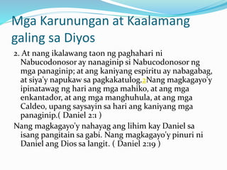 Mga Karunungan at Kaalamang
galing sa Diyos
2. At nang ikalawang taon ng paghahari ni
Nabucodonosor ay nanaginip si Nabucodonosor ng
mga panaginip; at ang kaniyang espiritu ay nabagabag,
at siya'y napukaw sa pagkakatulog.2Nang magkagayo'y
ipinatawag ng hari ang mga mahiko, at ang mga
enkantador, at ang mga manghuhula, at ang mga
Caldeo, upang saysayin sa hari ang kaniyang mga
panaginip.( Daniel 2:1 )
Nang magkagayo'y nahayag ang lihim kay Daniel sa
isang pangitain sa gabi. Nang magkagayo'y pinuri ni
Daniel ang Dios sa langit. ( Daniel 2:19 )
 