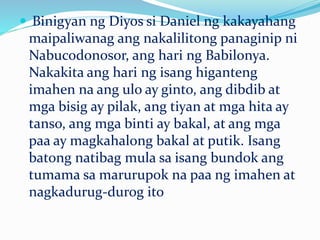  Binigyan ng Diyos si Daniel ng kakayahang
maipaliwanag ang nakalilitong panaginip ni
Nabucodonosor, ang hari ng Babilonya.
Nakakita ang hari ng isang higanteng
imahen na ang ulo ay ginto, ang dibdib at
mga bisig ay pilak, ang tiyan at mga hita ay
tanso, ang mga binti ay bakal, at ang mga
paa ay magkahalong bakal at putik. Isang
batong natibag mula sa isang bundok ang
tumama sa marurupok na paa ng imahen at
nagkadurug-durog ito
 
