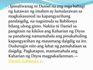  . Ipinaliwanag ni Daniel na ang mga bahagi
ng katawan ng imahen ay lumalarawan sa
magkakasunod na kapangyarihang
pandaigdig, na nagsimula sa Babilonya
bilang ulong ginto. Nakita ni Daniel sa
pangitain na kikilos ang Kaharian ng Diyos
sa panahong namamahala ang pinakahuling
kapangyarihan ng masamang daigdig na ito.
Dudurugin nito ang lahat ng pamahalaan sa
daigdig. Pagkatapos, mamamahala ang
Kaharian ng Diyos magpakailanman.—
Daniel, kabanata 2.
 