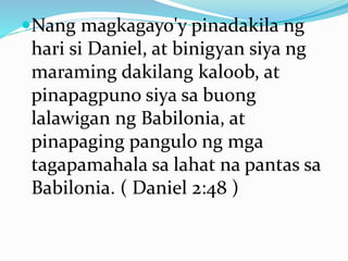 Nang magkagayo'y pinadakila ng
hari si Daniel, at binigyan siya ng
maraming dakilang kaloob, at
pinapagpuno siya sa buong
lalawigan ng Babilonia, at
pinapaging pangulo ng mga
tagapamahala sa lahat na pantas sa
Babilonia. ( Daniel 2:48 )
 