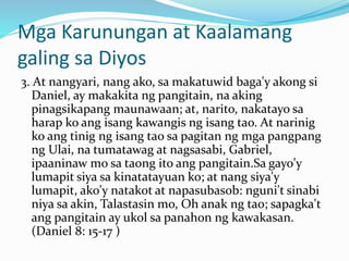 Mga Karunungan at Kaalamang
galing sa Diyos
3. At nangyari, nang ako, sa makatuwid baga'y akong si
Daniel, ay makakita ng pangitain, na aking
pinagsikapang maunawaan; at, narito, nakatayo sa
harap ko ang isang kawangis ng isang tao. At narinig
ko ang tinig ng isang tao sa pagitan ng mga pangpang
ng Ulai, na tumatawag at nagsasabi, Gabriel,
ipaaninaw mo sa taong ito ang pangitain.Sa gayo'y
lumapit siya sa kinatatayuan ko; at nang siya'y
lumapit, ako'y natakot at napasubasob: nguni't sinabi
niya sa akin, Talastasin mo, Oh anak ng tao; sapagka't
ang pangitain ay ukol sa panahon ng kawakasan.
(Daniel 8: 15-17 )
 