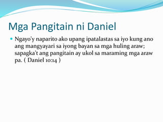 Mga Pangitain ni Daniel
 Ngayo'y naparito ako upang ipatalastas sa iyo kung ano
ang mangyayari sa iyong bayan sa mga huling araw;
sapagka't ang pangitain ay ukol sa maraming mga araw
pa. ( Daniel 10:14 )
 