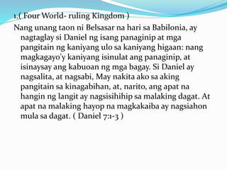1.( Four World- ruling Kingdom )
Nang unang taon ni Belsasar na hari sa Babilonia, ay
nagtaglay si Daniel ng isang panaginip at mga
pangitain ng kaniyang ulo sa kaniyang higaan: nang
magkagayo'y kaniyang isinulat ang panaginip, at
isinaysay ang kabuoan ng mga bagay. Si Daniel ay
nagsalita, at nagsabi, May nakita ako sa aking
pangitain sa kinagabihan, at, narito, ang apat na
hangin ng langit ay nagsisihihip sa malaking dagat. At
apat na malaking hayop na magkakaiba ay nagsiahon
mula sa dagat. ( Daniel 7:1-3 )
 