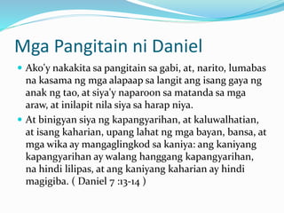 Mga Pangitain ni Daniel
 Ako'y nakakita sa pangitain sa gabi, at, narito, lumabas
na kasama ng mga alapaap sa langit ang isang gaya ng
anak ng tao, at siya'y naparoon sa matanda sa mga
araw, at inilapit nila siya sa harap niya.
 At binigyan siya ng kapangyarihan, at kaluwalhatian,
at isang kaharian, upang lahat ng mga bayan, bansa, at
mga wika ay mangaglingkod sa kaniya: ang kaniyang
kapangyarihan ay walang hanggang kapangyarihan,
na hindi lilipas, at ang kaniyang kaharian ay hindi
magigiba. ( Daniel 7 :13-14 )
 