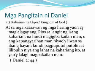 Mga Pangitain ni Daniel
2. ( Kaharian ng Diyos/ Kingdom of God )
At sa mga kaarawan ng mga haring yaon ay
maglalagay ang Dios sa langit ng isang
kaharian, na hindi magigiba kailan man, o
ang kapangyarihan man niyao'y iiwan sa
ibang bayan; kundi pagpuputol putolin at
lilipulin niya ang lahat na kahariang ito, at
yao'y lalagi magpakailan man.
( Daniel 2: 44 )
 
