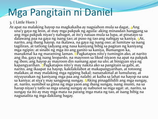 Mga Pangitain ni Daniel
3. ( Little Horn )
At apat na malaking hayop na magkakaiba ay nagsiahon mula sa dagat, 4Ang
una'y gaya ng leon, at may mga pakpak ng aguila: aking minasdan hanggang sa
ang mga pakpak niyao'y nahugot, at ito'y nataas mula sa lupa, at pinatayo sa
dalawang paa na gaya ng isang tao; at puso ng tao ang nabigay sa kaniya. 5At,
narito, ang ibang hayop, na ikalawa, na gaya ng isang oso; at lumitaw sa isang
tagiliran, at tatlong tadyang ang nasa kaniyang bibig sa pagitan ng kaniyang
mga ngipin: at sinabi ng mga ito ang ganito sa kaniya, Bumangon ka,
manakmal ka ng maraming laman. 6Pagkatapos nito'y tumingin ako, at narito
ang iba, gaya ng isang leopardo, na mayroon sa likod niyaon na apat na pakpak
ng ibon; ang hayop ay mayroon din namang apat na ulo; at binigyan siya ng
kapangyarihan. 7Pagkatapos nito'y may nakita ako sa pangitain sa gabi, at,
narito, ang ikaapat na hayop, kakilakilabot at makapangyarihan, at totoong
malakas; at may malaking mga ngiping bakal; nananakmal at lumuluray, at
niyuyurakan ng kaniyang mga paa ang nalabi: at kaiba sa lahat na hayop na una
sa kaniya; at siya'y may sangpung sungay. 8Aking pinagdilidili ang mga sungay,
at, narito, sumibol sa gitna ng mga yaon ang ibang sungay, isang munti, na sa
harap niyao'y tatlo sa mga unang sungay ay nabunot sa mga ugat: at, narito, sa
sungay na ito ay may mga mata na parang mga mata ng tao, at isang bibig na
nagsasalita ng mga dakilang bagay.
 