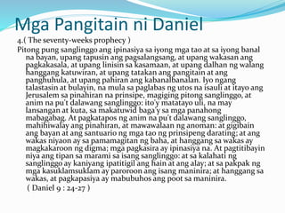 Mga Pangitain ni Daniel
4.( The seventy-weeks prophecy )
Pitong pung sanglinggo ang ipinasiya sa iyong mga tao at sa iyong banal
na bayan, upang tapusin ang pagsalangsang, at upang wakasan ang
pagkakasala, at upang linisin sa kasamaan, at upang dalhan ng walang
hanggang katuwiran, at upang tatakan ang pangitain at ang
panghuhula, at upang pahiran ang kabanalbanalan. Iyo ngang
talastasin at bulayin, na mula sa paglabas ng utos na isauli at itayo ang
Jerusalem sa pinahiran na prinsipe, magiging pitong sanglinggo, at
anim na pu't dalawang sanglinggo: ito'y matatayo uli, na may
lansangan at kuta, sa makatuwid baga'y sa mga panahong
mabagabag. At pagkatapos ng anim na pu't dalawang sanglinggo,
mahihiwalay ang pinahiran, at mawawalaan ng anoman: at gigibain
ang bayan at ang santuario ng mga tao ng prinsipeng darating; at ang
wakas niyaon ay sa pamamagitan ng baha, at hanggang sa wakas ay
magkakaroon ng digma; mga pagkasira ay ipinasiya na. At pagtitibayin
niya ang tipan sa marami sa isang sanglinggo: at sa kalahati ng
sanglinggo ay kaniyang ipatitigil ang hain at ang alay; at sa pakpak ng
mga kasuklamsuklam ay paroroon ang isang maninira; at hanggang sa
wakas, at pagkapasiya ay mabubuhos ang poot sa maninira.
( Daniel 9 : 24-27 )
 