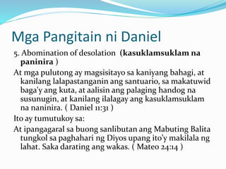 Mga Pangitain ni Daniel
5. Abomination of desolation (kasuklamsuklam na
paninira )
At mga pulutong ay magsisitayo sa kaniyang bahagi, at
kanilang lalapastanganin ang santuario, sa makatuwid
baga'y ang kuta, at aalisin ang palaging handog na
susunugin, at kanilang ilalagay ang kasuklamsuklam
na naninira. ( Daniel 11:31 )
Ito ay tumutukoy sa:
At ipangagaral sa buong sanlibutan ang Mabuting Balita
tungkol sa paghahari ng Diyos upang ito’y makilala ng
lahat. Saka darating ang wakas. ( Mateo 24:14 )
 