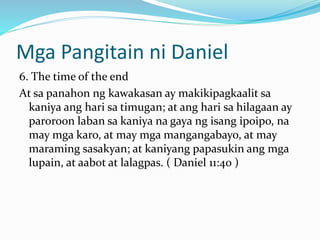 Mga Pangitain ni Daniel
6. The time of the end
At sa panahon ng kawakasan ay makikipagkaalit sa
kaniya ang hari sa timugan; at ang hari sa hilagaan ay
paroroon laban sa kaniya na gaya ng isang ipoipo, na
may mga karo, at may mga mangangabayo, at may
maraming sasakyan; at kaniyang papasukin ang mga
lupain, at aabot at lalagpas. ( Daniel 11:40 )
 