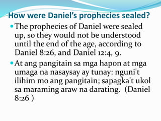 How were Daniel’s prophecies sealed?
The prophecies of Daniel were sealed
up, so they would not be understood
until the end of the age, according to
Daniel 8:26, and Daniel 12:4, 9.
At ang pangitain sa mga hapon at mga
umaga na nasaysay ay tunay: nguni't
ilihim mo ang pangitain; sapagka't ukol
sa maraming araw na darating. (Daniel
8:26 )
 