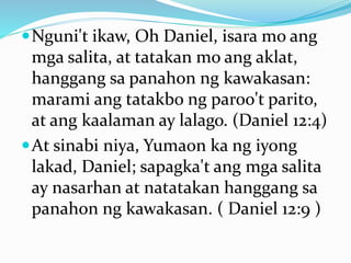 Nguni't ikaw, Oh Daniel, isara mo ang
mga salita, at tatakan mo ang aklat,
hanggang sa panahon ng kawakasan:
marami ang tatakbo ng paroo't parito,
at ang kaalaman ay lalago. (Daniel 12:4)
At sinabi niya, Yumaon ka ng iyong
lakad, Daniel; sapagka't ang mga salita
ay nasarhan at natatakan hanggang sa
panahon ng kawakasan. ( Daniel 12:9 )
 