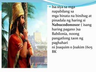  Isa siya sa mga
napabilang sa
mga binata na binihag at
pinadala ng haring si
Nabucodonosor ( isang
haring pagano )sa
Babilonia, noong
pangatlong taon ng
paghahari
ni Joaquim o Joakim (605
BK
 