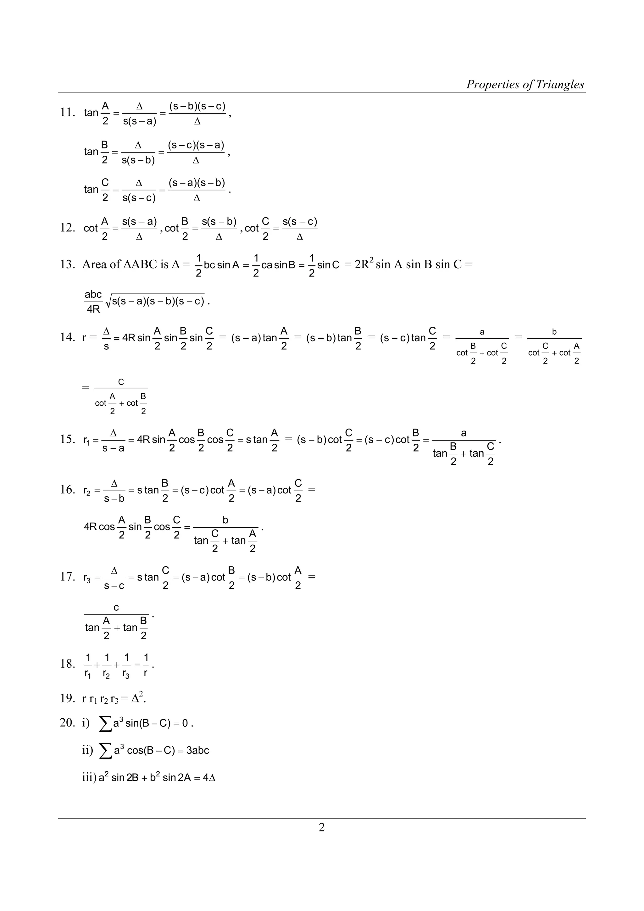 Properties of Triangles
11. tan

A
Δ
( s − b)(s − c )
=
=
,
2 s(s − a)
Δ

tan

B
Δ
(s − c )(s − a)
,
=
=
Δ
2 s( s − b)

tan

C
Δ
(s − a)(s − b)
=
=
Δ
2 s(s − c )

12. cot

.

A s(s − a)
B s(s − b)
C s(s − c )
, cot =
, cot =
=
2
2
Δ
Δ
Δ
2

13. Area of ΔABC is Δ =

1
1
1
2
bc sin A = ca sin B = sin C = 2R sin A sin B sin C =
2
2
2

abc
s( s − a)(s − b)(s − c ) .
4R

14. r =

B
C
Δ
A
A
B
C
= (s − a) tan = (s − b) tan = (s − c ) tan =
= 4R sin sin sin
2
2
2
2
2
2
s

a
cot

B

+ cot

C

2

C

=
cot

A

+ cot

2

B
2

15. r1 =

Δ
A
B
C
A
B
C
= 4R sin cos cos = s tan
= (s − b) cot = (s − c ) cot =
s−a
2
2
2
2
2
2

16. r2 =

Δ
C
A
B
=
= s tan = (s − c ) cot = (s − a) cot
2
2
2
s−b

4R cos

17. r3 =

A
B
C
sin cos =
2
2
2

b
tan

A
C
+ tan
2
2

.

A
B
C
Δ
=
= s tan = (s − a) cot = (s − b) cot
2
2
2
s−c

c
.
B
A
tan + tan
2
2

18.

1 1 1 1
+ + = .
r1 r2 r3 r

19. r r1 r2 r3 = Δ2.

∑ a sin(B − C) = 0 .
ii) ∑ a cos(B − C) = 3abc

20. i)

3

3

iii) a2 sin 2B + b2 sin 2A = 4Δ

2

a
.
C
B
tan + tan
2
2

2

b

=
cot

C
2

+ cot

A
2

 