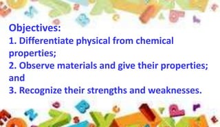 Objectives:
1. Differentiate physical from chemical
properties;
2. Observe materials and give their properties;
and
3. Recognize their strengths and weaknesses.

 