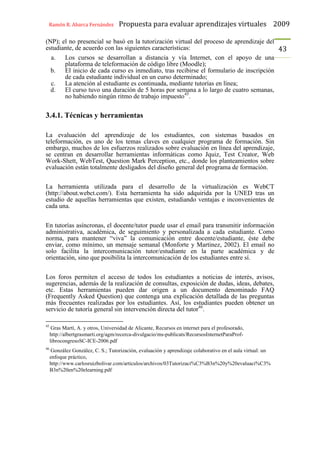 Ramón R. Abarca Fernández Propuesta para evaluar aprendizajes virtuales 2009
43
(NP); el no presencial se basó en la tutorización virtual del proceso de aprendizaje del
estudiante, de acuerdo con las siguientes características:
a. Los cursos se desarrollan a distancia y vía Internet, con el apoyo de una
plataforma de teleformación de código libre (Moodle);
b. El inicio de cada curso es inmediato, tras recibirse el formulario de inscripción
de cada estudiante individual en un curso determinado;
c. La atención al estudiante es continuada, mediante tutorías en línea;
d. El curso tuvo una duración de 5 horas por semana a lo largo de cuatro semanas,
no habiendo ningún ritmo de trabajo impuesto45
.
3.4.1. Técnicas y herramientas
La evaluación del aprendizaje de los estudiantes, con sistemas basados en
teleformación, es uno de los temas claves en cualquier programa de formación. Sin
embargo, muchos de los esfuerzos realizados sobre evaluación en línea del aprendizaje,
se centran en desarrollar herramientas informáticas como Jquiz, Test Creator, Web
Work-Shett, WebTest, Question Mark Perception, etc., donde los planteamientos sobre
evaluación están totalmente desligados del diseño general del programa de formación.
La herramienta utilizada para el desarrollo de la virtualización es WebCT
(http://about.webct.com/). Esta herramienta ha sido adquirida por la UNED tras un
estudio de aquellas herramientas que existen, estudiando ventajas e inconvenientes de
cada una.
En tutorías asíncronas, el docente/tutor puede usar el email para transmitir información
administrativa, académica, de seguimiento y personalizada a cada estudiante. Como
norma, para mantener “viva” la comunicación entre docente/estudiante, éste debe
enviar, como mínimo, un mensaje semanal (Monforte y Martinez, 2002). El email no
solo facilita la intercomunicación tutor/estudiante en la parte académica y de
orientación, sino que posibilita la intercomunicación de los estudiantes entre sí.
Los foros permiten el acceso de todos los estudiantes a noticias de interés, avisos,
sugerencias, además de la realización de consultas, exposición de dudas, ideas, debates,
etc. Estas herramientas pueden dar origen a un documento denominado FAQ
(Frequently Asked Question) que contenga una explicación detallada de las preguntas
más frecuentes realizadas por los estudiantes. Así, los estudiantes pueden obtener un
servicio de tutoría general sin intervención directa del tutor46
.
45
Gras Martí, A. y otros, Universidad de Alicante, Recursos en internet para el profesorado,
http://albertgrasmarti.org/agm/recerca-divulgacio/ms-publicats/RecursosInternetParaProf-
librocongresoSC-ICE-2006.pdf
46
González González, C. S.; Tutorización, evaluación y aprendizaje colaborativo en el aula virtual: un
enfoque práctico,
http://www.carlosruizbolivar.com/articulos/archivos/03Tutorizaci%C3%B3n%20y%20evaluaci%C3%
B3n%20en%20elearning.pdf
 