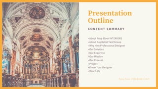 Presentation
Outline
CONTENT SUMMARY
• About Prop Floor INTERIORS
• About Capitalist Yard Group
• Why Hire Professional Designer
• Our Services
• Our Expertise
• Our Mission
• Our Process
• Project
• Know Your Designer
• Reach Us
P r o p F l o o r I N T E R I O R S 2 0 1 9
 