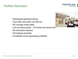 Portfolio Description



               Residential apartment blocks
               Over 500 units worth over €30,mil
               8% average rental yields
               Low purchase prices – 12.5 times the annual rent
               No renovation required
               All buildings tenanted
               Immediate income generating portfolios




Share in Germany’s No.1 Residential Property Portfolio             2012
 