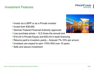 Investment Features




            Invest via a SIPP or as a Private investor
            Invest from €30,000
            German Federal Financial Authority approved
            Low purchase prices – 12.5 times the annual rent
            €10,mil in Private Equity and €20,mil in bank financing
            Returns paid to investors yearly – forecast 7%-10% per annum
            Investors can expect to earn 170% ROI over 10 years
            Safe and secure investment




Share in Germany’s No.1 Residential Property Portfolio                      2012
 