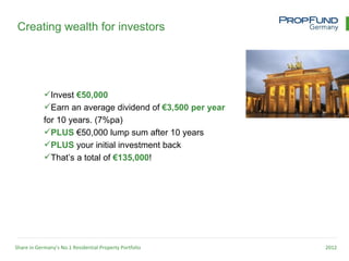 Creating wealth for investors




            Invest €50,000
            Earn an average dividend of €3,500 per year
            for 10 years. (7%pa)
            PLUS €50,000 lump sum after 10 years
            PLUS your initial investment back
            That’s a total of €135,000!




Share in Germany’s No.1 Residential Property Portfolio     2012
 