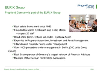 EURIX Group
 Propfund Germany is part of the EURIX Group




         Real estate Investment since 1996
         Founded by Marco Knoblauch and Detlef Martin
             – approx 20 staff
         Head office Berlin. Offices in London, Dublin & Zurich
         Expertise in Property Acquisition, Investment and Asset Management
         3 Syndicated Property Funds under management
         Over 1000 properties under management in Berlin. (300 units Group
      owned)
         Real Estate partner of Germany’s largest network of Financial Advisors
         Member of the German Real Estate Association



Share in Germany’s No.1 Residential Property Portfolio                             2012
 