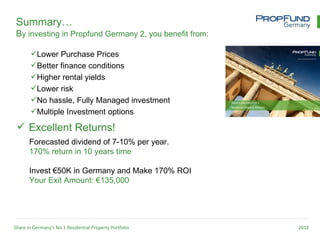 Summary…
 By investing in Propfund Germany 2, you benefit from:

       Lower Purchase Prices
       Better finance conditions
       Higher rental yields
       Lower risk
       No hassle, Fully Managed investment
       Multiple Investment options

  Excellent Returns!
       Forecasted dividend of 7-10% per year.
       170% return in 10 years time

       Invest €50K in Germany and Make 170% ROI
       Your Exit Amount: €135,000




Share in Germany’s No.1 Residential Property Portfolio   2012
 