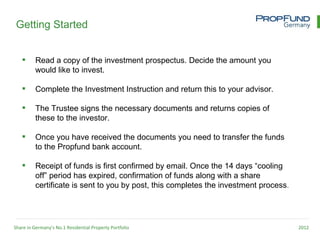 Getting Started


         Read a copy of the investment prospectus. Decide the amount you
          would like to invest.

         Complete the Investment Instruction and return this to your advisor.

         The Trustee signs the necessary documents and returns copies of
          these to the investor.

         Once you have received the documents you need to transfer the funds
          to the Propfund bank account.

         Receipt of funds is first confirmed by email. Once the 14 days “cooling
          off” period has expired, confirmation of funds along with a share
          certificate is sent to you by post, this completes the investment process.




Share in Germany’s No.1 Residential Property Portfolio                                 2012
 
