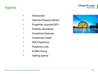 Agenda

                                         Introduction
                                         German Property Market
                                         Properties acquired 2011
                                         Portfolio description
                                         Investment features
                                         Investment model
                                         ROI Projections
                                         Propfund’s role
                                         EURIX Group
                                         Getting started




Share in Germany’s No.1 Residential Property Portfolio               2012
 