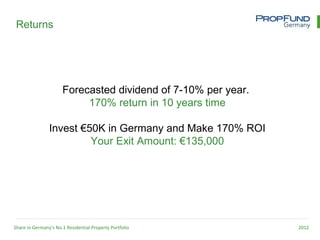Returns




                      Forecasted dividend of 7-10% per year.
                           170% return in 10 years time

                Invest €50K in Germany and Make 170% ROI
                         Your Exit Amount: €135,000




Share in Germany’s No.1 Residential Property Portfolio         2012
 