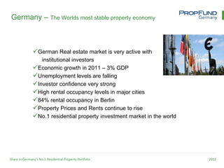 Germany – The Worlds most stable property economy



               German Real estate market is very active with
                  institutional investors
               Economic growth in 2011 – 3% GDP
               Unemployment levels are falling
               Investor confidence very strong
               High rental occupancy levels in major cities
               84% rental occupancy in Berlin
               Property Prices and Rents continue to rise
               No.1 residential property investment market in the world




Share in Germany’s No.1 Residential Property Portfolio                     2012
 