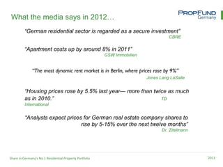 What the media says in 2012…
         “German residential sector is regarded as a secure investment”
                                                                                    CBRE

          “Apartment costs up by around 8% in 2011”
                                                         GSW Immobilien


               “The most dynamic rent market is in Berlin, where prices rose by 9%”
                                                                          Jones Lang LaSalle


          “Housing prices rose by 5.5% last year— more than twice as much
          as in 2010.”                                         TD
          International


          “Analysts expect prices for German real estate company shares to
                                 rise by 5-15% over the next twelve months”
                                                                                 Dr. Zitelmann




Share in Germany’s No.1 Residential Property Portfolio                                           2012
 