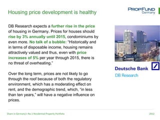 Housing price development is healthy

 DB Research expects a further rise in the price
 of housing in Germany. Prices for houses should
 rise by 3% annually until 2015, condominiums by
 even more. No talk of a bubble: “Historically and
 in terms of disposable income, housing remains
 attractively valued and thus, even with price
 increases of 5% per year through 2015, there is
 no threat of overheating.”

 Over the long term, prices are not likely to go
 through the roof because of both the regulatory
 environment, which has a moderating effect on
 rent, and the demographic trend, which, “in less
 than ten years,” will have a negative influence on
 prices.


Share in Germany’s No.1 Residential Property Portfolio   2012
 