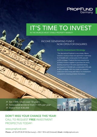IT’S TIME TO INVEST
                              IN THE WORLDS MOST STABLE PROPERTY MARKET!



                                            INCOME GENERATING FUND 2
                                                       NOW OPEN FOR ENQUIRIES

                                                               Berlin Investment Strategy
                                                               “The idea behind Propfund is very simple. Where
                                                               investors could purchase one apartment in Germany
                                                               for €140,000 with a rental yield of 5.5% and with
                                                               a 60% mortgage, Propfund Germany would bring
                                                               all these investors together to purchase the entire
                                                               building resulting in the same apartment being
                                                               purchased for €100,000 with a rental yield of 8% with
                                                               an 80% mortgage. With this model our investors
                                                               make a lot more money with little or no involvement
                                                               compared to investing privately themselves.”




≥ Get 170% return over 10 years
≥ Forecasted dividend from 7-10% per year
≥ Invest from €30,000


DON’T MISS YOUR CHANCE THIS YEAR!
CALL TO REQUEST FREE INVESTMENT
PROSPECTUS TODAY!

www.propfund.com
Phone: +49 30 499 05 09 50 (Germany), + 353 1 9014 622 (Ireland), Email: info@propfund.com
 