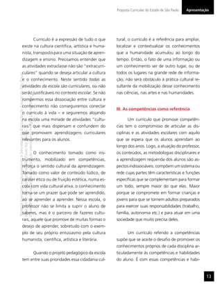 Proposta Curricular do Estado de São Paulo   Apresentação




                                                                                     Currículo é a expressão de tudo o que   tural, o currículo é a referência para ampliar,
                  existe na cultura cientíﬁca, artística e huma-                                                             localizar e contextualizar os conhecimentos
                  nista, transposto para uma situação de apren-                                                              que a humanidade acumulou ao longo do
                  dizagem e ensino. Precisamos entender que                                                                  tempo. Então, o fato de uma informação ou
                  as atividades extraclasse não são “extracurri-                                                             um conhecimento ser de outro lugar, ou de
                  culares” quando se deseja articular a cultura                                                              todos os lugares na grande rede de informa-
“Matéria licenciada exclusivamente à Secretaria da Educação do Estado de São Paulo




                  e o conhecimento. Neste sentido todas as                                                                   ção, não será obstáculo à prática cultural re-
                  atividades da escola são curriculares, ou não                                                              sultante da mobilização desse conhecimento
                  serão justiﬁcáveis no contexto escolar. Se não                                                             nas ciências, nas artes e nas humanidades.
É estritamente vedada sua reprodução parcial e/ou integral por terceiros”




                  rompermos essa dissociação entre cultura e
                  conhecimento não conseguiremos conectar
                                                                                                                             III. As competências como referência
                  o currículo à vida – e seguiremos alojando
                  na escola uma miríade de atividades “cultu-                                                                       Um currículo que promove competên-
                  rais” que mais dispersam e confundem do                                                                    cias tem o compromisso de articular as dis-
para uso no site do programa ‘São Paulo faz escola’.




                  que promovem aprendizagens curriculares                                                                    ciplinas e as atividades escolares com aquilo
                  relevantes para os alunos.                                                                                 que se espera que os alunos aprendam ao
                                                                                                                             longo dos anos. Logo, a atuação do professor,
                                                                                     O conhecimento tomado como ins-         os conteúdos, as metodologias disciplinares e
                  trumento, mobilizado em competências,                                                                      a aprendizagem requerida dos alunos são as-
                  reforça o sentido cultural da aprendizagem.                                                                pectos indissociáveis: compõem um sistema ou
                  Tomado como valor de conteúdo lúdico, de                                                                   rede cujas partes têm características e funções
                  caráter ético ou de fruição estética, numa es-                                                             especíﬁcas que se complementam para formar
                  cola com vida cultural ativa, o conhecimento                                                               um todo, sempre maior do que elas. Maior
                  torna-se um prazer que pode ser aprendido,                                                                 porque se compromete em formar crianças e
                  ao se aprender a aprender. Nessa escola, o                                                                 jovens para que se tornem adultos preparados
                  professor não se limita a suprir o aluno de                                                                para exercer suas responsabilidades (trabalho,
                  saberes, mas é o parceiro de fazeres cultu-                                                                família, autonomia etc.) e para atuar em uma
                  rais, aquele que promove de muitas formas o                                                                sociedade que muito precisa deles.
                  desejo de aprender, sobretudo com o exem-
                  plo de seu próprio entusiasmo pela cultura                                                                        Um currículo referido a competências
                  humanista, cientíﬁca, artística e literária.                                                               supõe que se aceite o desaﬁo de promover os
                                                                                                                             conhecimentos próprios de cada disciplina ar-
                                                                                     Quando o projeto pedagógico da escola   ticuladamente às competências e habilidades
                  tem entre suas prioridades essa cidadania cul-                                                             do aluno. É com essas competências e habi-


                                                                                                                                                                                    13
 