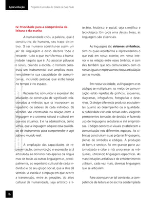 Apresentação                                                                                   Proposta Curricular do Estado de São Paulo




                       IV. Prioridade para a competência da                                                                                 terário, histórico e social, seja cientíﬁco e
                       leitura e da escrita
                                                                                                                                            tecnológico. Em cada uma dessas áreas, as
                                                                                          A humanidade criou a palavra, que é               linguagens são essenciais.
                       constitutiva do humano, seu traço distin-
                       tivo. O ser humano constitui-se assim um                                                                                   As linguagens são sistemas simbólicos,
                       ser de linguagem e disso decorre todo o                                                                              com os quais recortamos e representamos o
     “Matéria licenciada exclusivamente à Secretaria da Educação do Estado de São Paulo




                       restante, tudo o que transformou a huma-                                                                             que está em nosso exterior, em nosso inte-
                       nidade naquilo que é. Ao associar palavras                                                                           rior e na relação entre esses âmbitos; é com
                       e sinais, criando a escrita, o homem cons-                                                                           eles também que nos comunicamos com os
     É estritamente vedada sua reprodução parcial e/ou integral por terceiros”




                       truiu um instrumental que ampliou expo-                                                                              nossos iguais e expressamos nossa articulação
                       nencialmente sua capacidade de comuni-                                                                               com o mundo.
                       car-se, incluindo pessoas que estão longe
                       no tempo e no espaço.                                                                                                      Em nossa sociedade, as linguagens e os
                                                                                                                                            códigos se multiplicam: os meios de comuni-
     para uso no site do programa ‘São Paulo faz escola’.




                                                                                          Representar, comunicar e expressar são            cação estão repletos de gráﬁcos, esquemas,
                       atividades de construção de signiﬁcado rela-                                                                         diagramas, infográﬁcos, fotograﬁas e dese-
                       cionadas a vivências que se incorporam ao                                                                            nhos. O design diferencia produtos equivalen-
                       repertório de saberes de cada indivíduo. Os                                                                          tes quanto ao desempenho ou à qualidade.
                       sentidos são construídos na relação entre a                                                                          A publicidade circunda nossas vidas, exigindo
                       linguagem e o universo natural e cultural em                                                                         permanentes tomadas de decisão e fazendo
                       que nos situamos. E é na adolescência, como                                                                          uso de linguagens sedutoras e até enigmáti-
                       vimos, que a linguagem adquire essa qualida-                                                                         cas. Códigos sonoros e visuais estabelecem a
                       de de instrumento para compreender e agir                                                                            comunicação nos diferentes espaços. As ci-
                       sobre o mundo real.                                                                                                  ências construíram suas próprias linguagens,
                                                                                                                                            plenas de símbolos e códigos. A produção
                                                                                          A ampliação das capacidades de re-                de bens e serviços foi em grande parte au-
                       presentação, comunicação e expressão está                                                                            tomatizada e cabe a nós programar as má-
                       articulada ao domínio não apenas da língua                                                                           quinas, utilizando linguagens especíﬁcas. As
                       mas de todas as outras linguagens e, princi-                                                                         manifestações artísticas e de entretenimento
                       palmente, ao repertório cultural de cada in-                                                                         utilizam, cada vez mais, diversas linguagens
                       divíduo e de seu grupo social, que a elas dá                                                                         que se articulam.
                       sentido. A escola é o espaço em que ocorre
                       a transmissão, entre as gerações, do ativo                                                                                 Para acompanhar tal contexto, a com-
                       cultural da humanidade, seja artístico e li-                                                                         petência de leitura e de escrita contemplada


16
 