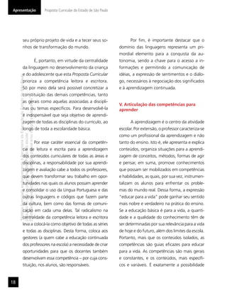 Apresentação                                                                                   Proposta Curricular do Estado de São Paulo




                       seu próprio projeto de vida e a tecer seus so-                                                                             Por ﬁm, é importante destacar que o
                       nhos de transformação do mundo.                                                                                      domínio das linguagens representa um pri-
                                                                                                                                            mordial elemento para a conquista da au-
                                                                                          É, portanto, em virtude da centralidade           tonomia, sendo a chave para o acesso a in-
                       da linguagem no desenvolvimento da criança                                                                           formações e permitindo a comunicação de
                       e do adolescente que esta Proposta Curricular                                                                        idéias, a expressão de sentimentos e o diálo-
     “Matéria licenciada exclusivamente à Secretaria da Educação do Estado de São Paulo




                       prioriza a competência leitora e escritora.                                                                          go, necessários à negociação dos signiﬁcados
                       Só por meio dela será possível concretizar a                                                                         e à aprendizagem continuada.
                       constituição das demais competências, tanto
     É estritamente vedada sua reprodução parcial e/ou integral por terceiros”




                       as gerais como aquelas associadas a discipli-
                                                                                                                                            V. Articulação das competências para
                       nas ou temas especíﬁcos. Para desenvolvê-la                                                                          aprender
                       é indispensável que seja objetivo de aprendi-
                       zagem de todas as disciplinas do currículo, ao                                                                             A aprendizagem é o centro da atividade
                       longo de toda a escolaridade básica.                                                                                 escolar. Por extensão, o professor caracteriza-se
     para uso no site do programa ‘São Paulo faz escola’.




                                                                                                                                            como um proﬁssional da aprendizagem e não
                                                                                          Por esse caráter essencial da competên-           tanto do ensino. Isto é, ele apresenta e explica
                       cia de leitura e escrita para a aprendizagem                                                                         conteúdos, organiza situações para a aprendi-
                       dos conteúdos curriculares de todas as áreas e                                                                       zagem de conceitos, métodos, formas de agir
                       disciplinas, a responsabilidade por sua aprendi-                                                                     e pensar, em suma, promove conhecimentos
                       zagem e avaliação cabe a todos os professores,                                                                       que possam ser mobilizados em competências
                       que devem transformar seu trabalho em opor-                                                                          e habilidades, as quais, por sua vez, instrumen-
                       tunidades nas quais os alunos possam aprender                                                                        talizam os alunos para enfrentar os proble-
                       e consolidar o uso da Língua Portuguesa e das                                                                        mas do mundo real. Dessa forma, a expressão
                       outras linguagens e códigos que fazem parte                                                                          “educar para a vida” pode ganhar seu sentido
                       da cultura, bem como das formas de comuni-                                                                           mais nobre e verdadeiro na prática do ensino.
                       cação em cada uma delas. Tal radicalismo na                                                                          Se a educação básica é para a vida, a quanti-
                       centralidade da competência leitora e escritora                                                                      dade e a qualidade do conhecimento têm de
                       leva a colocá-la como objetivo de todas as séries                                                                    ser determinadas por sua relevância para a vida
                       e todas as disciplinas. Desta forma, coloca aos                                                                      de hoje e do futuro, além dos limites da escola.
                       gestores (a quem cabe a educação continuada                                                                          Portanto, mais que os conteúdos isolados, as
                       dos professores na escola) a necessidade de criar                                                                    competências são guias eﬁcazes para educar
                       oportunidades para que os docentes também                                                                            para a vida. As competências são mais gerais
                       desenvolvam essa competência – por cuja cons-                                                                        e constantes, e os conteúdos, mais especíﬁ-
                       tituição, nos alunos, são responsáveis.                                                                              cos e variáveis. É exatamente a possibilidade


18
 