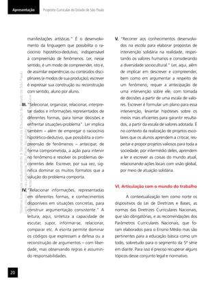Apresentação                                                                              Proposta Curricular do Estado de São Paulo




                                                        manifestações artísticas.” É o desenvolvi-                                     V. “Recorrer aos conhecimentos desenvolvi-
                                                        mento da linguagem que possibilita o ra-                                          dos na escola para elaborar propostas de
                                                        ciocínio hipotético-dedutivo, indispensável                                       intervenção solidária na realidade, respei-
                                                        à compreensão de fenômenos. Ler, nesse                                            tando os valores humanos e considerando
                                                        sentido, é um modo de compreender, isto é,                                        a diversidade sociocultural.” Ler, aqui, além
                                                        de assimilar experiências ou conteúdos disci-                                     de implicar em descrever e compreender,
     “Matéria licenciada exclusivamente à Secretaria da Educação do Estado de São Paulo




                                                        plinares (e modos de sua produção); escrever                                      bem como em argumentar a respeito de
                                                        é expressar sua construção ou reconstrução                                        um fenômeno, requer a antecipação de
                                                        com sentido, aluno por aluno.                                                     uma intervenção sobre ele, com tomada
     É estritamente vedada sua reprodução parcial e/ou integral por terceiros”




                                                                                                                                          de decisões a partir de uma escala de valo-
                       III. “Selecionar, organizar, relacionar, interpre-                                                                 res. Escrever é formular um plano para essa
                                                        tar dados e informações representados de                                          intervenção, levantar hipóteses sobre os
                                                        diferentes formas, para tomar decisões e                                          meios mais eﬁcientes para garantir resulta-
                                                        enfrentar situações-problema”. Ler implica                                        dos, a partir da escala de valores adotada. É
     para uso no site do programa ‘São Paulo faz escola’.




                                                        também – além de empregar o raciocínio                                            no contexto da realização de projetos esco-
                                                        hipotético-dedutivo, que possibilita a com-                                       lares que os alunos aprendem a criticar, res-
                                                        preensão de fenômenos – antecipar, de                                             peitar e propor projetos valiosos para toda a
                                                        forma comprometida, a ação para intervir                                          sociedade; por intermédio deles, aprendem
                                                        no fenômeno e resolver os problemas de-                                           a ler e escrever as coisas do mundo atual,
                                                        correntes dele. Escrever, por sua vez, sig-                                       relacionando ações locais com visão global,
                                                        niﬁca dominar os muitos formatos que a                                            por meio de atuação solidária.
                                                        solução do problema comporta.

                                                                                                                                       VI. Articulação com o mundo do trabalho
                       IV. “Relacionar informações, representadas
                                                        em diferentes formas, e conhecimentos                                                A contextualização tem como norte os
                                                        disponíveis em situações concretas, para                                       dispositivos da Lei de Diretrizes e Bases, as
                                                        construir argumentação consistente.” A                                         normas das Diretrizes Curriculares Nacionais,
                                                        leitura, aqui, sintetiza a capacidade de                                       que são obrigatórias, e as recomendações dos
                                                        escutar, supor, informar-se, relacionar,                                       Parâmetros Curriculares Nacionais, que fo-
                                                        comparar etc. A escrita permite dominar                                        ram elaborados para o Ensino Médio mas são
                                                        os códigos que expressam a defesa ou a                                         pertinentes para a educação básica como um
                                                        reconstrução de argumentos – com liber-                                        todo, sobretudo para o segmento da 5ª série
                                                        dade, mas observando regras e assumin-                                         em diante. Para isso é preciso recuperar alguns
                                                        do responsabilidades.                                                          tópicos desse conjunto legal e normativo.


20
 