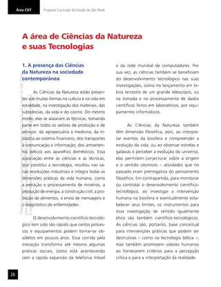 Área CNT                                                                                   Proposta Curricular do Estado de São Paulo




                        A área de Ciências da Natureza
                        e suas Tecnologias

                        1. A presença das Ciências                                                                                           e da rede mundial de computadores. Por
                        da Natureza na sociedade                                                                                             sua vez, as ciências também se beneﬁciam
      “Matéria licenciada exclusivamente à Secretaria da Educação do Estado de São Paulo




                        contemporânea                                                                                                        do desenvolvimento tecnológico nas suas
                                                                                                                                             investigações, como no lançamento em ór-
                                                                                           As Ciências da Natureza estão presen-             bita terrestre de um grande telescópio, ou
      É estritamente vedada sua reprodução parcial e/ou integral por terceiros”




                        tes sob muitas formas na cultura e na vida em                                                                        na tomada e no processamento de dados
                        sociedade, na investigação dos materiais, das                                                                        cientíﬁcos feitos em laboratórios, por equi-
                        substâncias, da vida e do cosmo. Do mesmo                                                                            pamentos informáticos.
                        modo, elas se associam às técnicas, tomando
                        parte em todos os setores de produção e de                                                                                 As Ciências da Natureza também
      para uso no site do programa ‘São Paulo faz escola’.




                        serviços: da agropecuária à medicina, da in-                                                                         têm dimensão ﬁlosóﬁca, pois, ao interpre-
                        dústria ao sistema ﬁnanceiro, dos transportes                                                                        tar eventos da biosfera e compreender a
                        à comunicação e informação, dos armamen-                                                                             evolução da vida, ou ao observar estrelas e
                        tos bélicos aos aparelhos domésticos. Essa                                                                           galáxias e perceber a evolução do universo,
                        associação entre as ciências e as técnicas,                                                                          elas permitem conjecturar sobre a origem
                        que constitui a tecnologia, resultou nas vá-                                                                         e o sentido cósmicos – atividades que no
                        rias revoluções industriais e integra todas as                                                                       passado eram prerrogativa do pensamento
                        dimensões práticas da vida humana, como                                                                              ﬁlosóﬁco. Em contrapartida, para monitorar
                        a extração e processamento de minérios, a                                                                            ou controlar o desenvolvimento cientíﬁco-
                        produção de energia, a construção civil, a pro-                                                                      tecnológico, ao investigar a intervenção
                        dução de alimentos, o envio de mensagens e                                                                           humana na biosfera e eventualmente esta-
                        o diagnóstico de enfermidades.                                                                                       belecer seus limites, os instrumentos para
                                                                                                                                             essa investigação de sentido igualmente
                                                                                           O desenvolvimento cientíﬁco-tecnoló-              ético são também cientíﬁco-tecnológicos.
                        gico tem sido tão rápido que certos proces-                                                                          As ciências são, portanto, base conceitual
                        sos e equipamentos podem tornar-se ob-                                                                               para intervenções práticas que podem ser
                        soletos em poucos anos. Essa corrida pela                                                                            destrutivas – como na tecnologia bélica –,
                        inovação transforma até mesmo algumas                                                                                mas também promovem valores humanos
                        práticas sociais, como está acontecendo                                                                              ao fornecerem critérios para a percepção
                        com a rápida expansão da telefonia móvel                                                                             crítica e para a interpretação da realidade.


26
 
