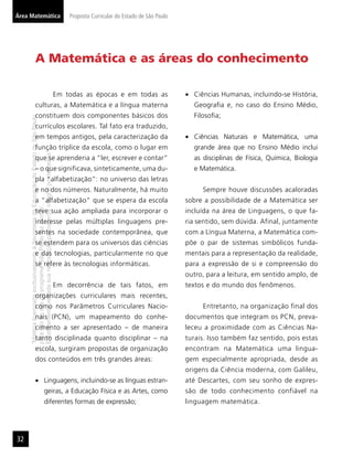 Área Matemática                                                                               Proposta Curricular do Estado de São Paulo




                       A Matemática e as áreas do conhecimento

                                                                                          Em todas as épocas e em todas as                   Ciências Humanas, incluindo-se História,
                       culturas, a Matemática e a língua materna                                                                             Geograﬁa e, no caso do Ensino Médio,
                       constituem dois componentes básicos dos                                                                               Filosoﬁa;
     “Matéria licenciada exclusivamente à Secretaria da Educação do Estado de São Paulo




                       currículos escolares. Tal fato era traduzido,
                       em tempos antigos, pela caracterização da                                                                             Ciências Naturais e Matemática, uma
                       função tríplice da escola, como o lugar em                                                                            grande área que no Ensino Médio inclui
     É estritamente vedada sua reprodução parcial e/ou integral por terceiros”




                       que se aprenderia a “ler, escrever e contar”                                                                          as disciplinas de Física, Química, Biologia
                       – o que significava, sinteticamente, uma du-                                                                          e Matemática.
                       pla “alfabetização”: no universo das letras
                       e no dos números. Naturalmente, há muito                                                                                 Sempre houve discussões acaloradas
                       a “alfabetização” que se espera da escola                                                                           sobre a possibilidade de a Matemática ser
     para uso no site do programa ‘São Paulo faz escola’.




                       teve sua ação ampliada para incorporar o                                                                            incluída na área de Linguagens, o que fa-
                       interesse pelas múltiplas linguagens pre-                                                                           ria sentido, sem dúvida. Afinal, juntamente
                       sentes na sociedade contemporânea, que                                                                              com a Língua Materna, a Matemática com-
                       se estendem para os universos das ciências                                                                          põe o par de sistemas simbólicos funda-
                       e das tecnologias, particularmente no que                                                                           mentais para a representação da realidade,
                       se refere às tecnologias informáticas.                                                                              para a expressão de si e compreensão do
                                                                                                                                           outro, para a leitura, em sentido amplo, de
                                                                                          Em decorrência de tais fatos, em                 textos e do mundo dos fenômenos.
                       organizações curriculares mais recentes,
                       como nos Parâmetros Curriculares Nacio-                                                                                  Entretanto, na organização final dos
                       nais (PCN), um mapeamento do conhe-                                                                                 documentos que integram os PCN, preva-
                       cimento a ser apresentado – de maneira                                                                              leceu a proximidade com as Ciências Na-
                       tanto disciplinada quanto disciplinar – na                                                                          turais. Isso também faz sentido, pois estas
                       escola, surgiram propostas de organização                                                                           encontram na Matemática uma lingua-
                       dos conteúdos em três grandes áreas:                                                                                gem especialmente apropriada, desde as
                                                                                                                                           origens da Ciência moderna, com Galileu,
                                                        Linguagens, incluindo-se as línguas estran-                                        até Descartes, com seu sonho de expres-
                                                        geiras, a Educação Física e as Artes, como                                         são de todo conhecimento confiável na
                                                        diferentes formas de expressão;                                                    linguagem matemática.




32
 