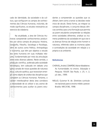 Proposta Curricular do Estado de São Paulo   Área CHT
                                                                                                                                                                            Arte




                  cado de identidade, da sociedade e da cul-                                                                 dantes a compreender as questões que os
                  tura, que conﬁguram os campos de conheci-                                                                  afetam, bem como a tomar as decisões neste
                  mentos das Ciências Humanas, incluindo, de                                                                 início de século. Desta forma, ao integrar os
                  modo signiﬁcativo, os estudos necessários ao                                                               campos disciplinares, o conjunto dessas ciên-
                  exercício da cidadania.                                                                                    cias contribui para uma formação que permita
                                                                                                                             ao jovem estudante compreender as relações
“Matéria licenciada exclusivamente à Secretaria da Educação do Estado de São Paulo




                                                                                     Na atualidade, a área de Ciências Hu-   entre sociedades diferentes; analisar os inú-
                  manas compreende conhecimentos produzi-                                                                    meros problemas da sociedade em que vive e
                  dos por vários campos de pesquisa: História,                                                               as diversas formas de relação entre homem e
É estritamente vedada sua reprodução parcial e/ou integral por terceiros”




                  Geograﬁa, Filosoﬁa, Sociologia e Psicologia,                                                               natureza, reﬂetindo sobre as inúmeras ações
                  além de outros como Política, Antropologia                                                                 e contradições da sociedade em relação a si
                  e Economia, que têm por objetivo o estudo                                                                  própria e ao ambiente.
                  dos seres humanos em suas múltiplas rela-
                  ções, fundamentado por meio da articulação
para uso no site do programa ‘São Paulo faz escola’.




                  entre estes diversos saberes. Neste sentido, a                                                             Referências
                  produção cientíﬁca, acelerada pela sociedade
                  tecnológica, tem colocado em debate uma                                                                    CHERVEL, André; COMPÈRE, Marie-Madeleine.
                  gama variada de novas questões de natureza                                                                    As humanidades no ensino. Educação e
                  ética, cultural e política, que necessitam emer-                                                              Pesquisa. FE/USP, São Paulo, v. 25, n. 2,
                  gir como objeto de análise das disciplinas que                                                                jul.-dez., 1999.
                  compõem as Ciências Humanas. Portanto, o
                  caráter interdisciplinar desta área corrobora                                                              MELLO, Guiomar N. de. Diretrizes curricula-
                  a necessidade de se utilizar o seu acervo de                                                                  res nacionais para o ensino médio: parecer.
                  conhecimentos para auxiliar os jovens estu-                                                                   Brasília: MEC/CNE, 1998.




                                                                                                                                                                                     39
 