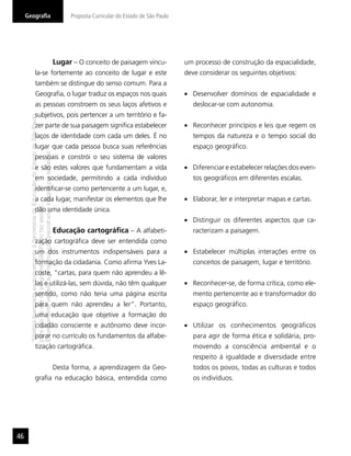 Geograﬁa                                                                                   Proposta Curricular do Estado de São Paulo




                                                                                           Lugar – O conceito de paisagem vincu-             um processo de construção da espacialidade,
                        la-se fortemente ao conceito de lugar e este                                                                         deve considerar os seguintes objetivos:
                        também se distingue do senso comum. Para a
                        Geograﬁa, o lugar traduz os espaços nos quais                                                                           Desenvolver domínios de espacialidade e
                        as pessoas constroem os seus laços afetivos e                                                                           deslocar-se com autonomia.
                        subjetivos, pois pertencer a um território e fa-
      “Matéria licenciada exclusivamente à Secretaria da Educação do Estado de São Paulo




                        zer parte de sua paisagem signiﬁca estabelecer                                                                          Reconhecer princípios e leis que regem os
                        laços de identidade com cada um deles. É no                                                                             tempos da natureza e o tempo social do
                        lugar que cada pessoa busca suas referências                                                                            espaço geográﬁco.
      É estritamente vedada sua reprodução parcial e/ou integral por terceiros”




                        pessoais e constrói o seu sistema de valores
                        e são estes valores que fundamentam a vida                                                                              Diferenciar e estabelecer relações dos even-
                        em sociedade, permitindo a cada indivíduo                                                                               tos geográﬁcos em diferentes escalas.
                        identiﬁcar-se como pertencente a um lugar, e,
                        a cada lugar, manifestar os elementos que lhe                                                                           Elaborar, ler e interpretar mapas e cartas.
      para uso no site do programa ‘São Paulo faz escola’.




                        dão uma identidade única.
                                                                                                                                                Distinguir os diferentes aspectos que ca-
                                                                                           Educação cartográﬁca – A alfabeti-                   racterizam a paisagem.
                        zação cartográﬁca deve ser entendida como
                        um dos instrumentos indispensáveis para a                                                                               Estabelecer múltiplas interações entre os
                        formação da cidadania. Como aﬁrma Yves La-                                                                              conceitos de paisagem, lugar e território.
                        coste, “cartas, para quem não aprendeu a lê-
                        las e utilizá-las, sem dúvida, não têm qualquer                                                                         Reconhecer-se, de forma crítica, como ele-
                        sentido, como não teria uma página escrita                                                                              mento pertencente ao e transformador do
                        para quem não aprendeu a ler”. Portanto,                                                                                espaço geográﬁco.
                        uma educação que objetive a formação do
                        cidadão consciente e autônomo deve incor-                                                                               Utilizar os conhecimentos geográﬁcos
                        porar no currículo os fundamentos da alfabe-                                                                            para agir de forma ética e solidária, pro-
                        tização cartográﬁca.                                                                                                    movendo a consciência ambiental e o
                                                                                                                                                respeito à igualdade e diversidade entre
                                                                                           Desta forma, a aprendizagem da Geo-                  todos os povos, todas as culturas e todos
                        graﬁa na educação básica, entendida como                                                                                os indivíduos.




46
 