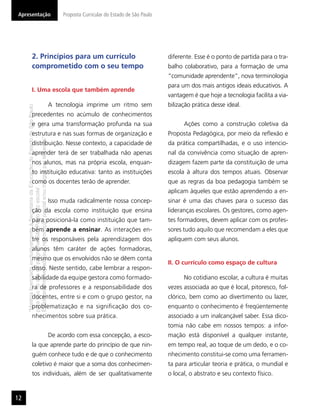 “MatérialicenciadaexclusivamenteàSecretariadaEducaçãodoEstadodeSãoPaulo
parausonositedoprograma‘SãoPaulofazescola’.
Éestritamentevedadasuareproduçãoparciale/ouintegralporterceiros”
Proposta Curricular do Estado de São Paulo
12
Apresentação
2. Princípios para um currículo
comprometido com o seu tempo
I. Uma escola que também aprende
A tecnologia imprime um ritmo sem
precedentes no acúmulo de conhecimentos
e gera uma transformação profunda na sua
estrutura e nas suas formas de organização e
distribuição. Nesse contexto, a capacidade de
aprender terá de ser trabalhada não apenas
nos alunos, mas na própria escola, enquan-
to instituição educativa: tanto as instituições
como os docentes terão de aprender.
Isso muda radicalmente nossa concep-
ção da escola como instituição que ensina
para posicioná-la como instituição que tam-
bém aprende a ensinar. As interações en-
tre os responsáveis pela aprendizagem dos
alunos têm caráter de ações formadoras,
mesmo que os envolvidos não se dêem conta
disso. Neste sentido, cabe lembrar a respon-
sabilidade da equipe gestora como formado-
ra de professores e a responsabilidade dos
docentes, entre si e com o grupo gestor, na
problematização e na signiﬁcação dos co-
nhecimentos sobre sua prática.
De acordo com essa concepção, a esco-
la que aprende parte do princípio de que nin-
guém conhece tudo e de que o conhecimento
coletivo é maior que a soma dos conhecimen-
tos individuais, além de ser qualitativamente
diferente. Esse é o ponto de partida para o tra-
balho colaborativo, para a formação de uma
“comunidade aprendente”, nova terminologia
para um dos mais antigos ideais educativos. A
vantagem é que hoje a tecnologia facilita a via-
bilização prática desse ideal.
Ações como a construção coletiva da
Proposta Pedagógica, por meio da reﬂexão e
da prática compartilhadas, e o uso intencio-
nal da convivência como situação de apren-
dizagem fazem parte da constituição de uma
escola à altura dos tempos atuais. Observar
que as regras da boa pedagogia também se
aplicam àqueles que estão aprendendo a en-
sinar é uma das chaves para o sucesso das
lideranças escolares. Os gestores, como agen-
tes formadores, devem aplicar com os profes-
sores tudo aquilo que recomendam a eles que
apliquem com seus alunos.
II. O currículo como espaço de cultura
No cotidiano escolar, a cultura é muitas
vezes associada ao que é local, pitoresco, fol-
clórico, bem como ao divertimento ou lazer,
enquanto o conhecimento é freqüentemente
associado a um inalcançável saber. Essa dico-
tomia não cabe em nossos tempos: a infor-
mação está disponível a qualquer instante,
em tempo real, ao toque de um dedo, e o co-
nhecimento constitui-se como uma ferramen-
ta para articular teoria e prática, o mundial e
o local, o abstrato e seu contexto físico.
 