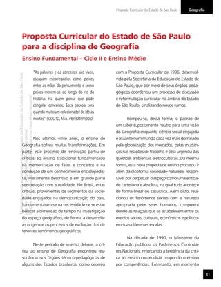 “MatérialicenciadaexclusivamenteàSecretariadaEducaçãodoEstadodeSãoPaulo
parausonositedoprograma‘SãoPaulofazescola’.
Éestritamentevedadasuareproduçãoparciale/ouintegralporterceiros”
GeograﬁaProposta Curricular do Estado de São Paulo
41
Proposta Curricular do Estado de São Paulo
para a disciplina de Geograﬁa
“As palavras e os conceitos são vivos,
escapam escorregadios como peixes
entre as mãos do pensamento e como
peixes movem-se ao longo do rio da
História. Há quem pense que pode
congelar conceitos. Essa pessoa será
quandomuitoumcolecionadordeidéias
mortas” (COUTO, Mia. Pensatempos).
Nos últimos vinte anos, o ensino de
Geograﬁa sofreu muitas transformações. Em
parte, este processo de renovação partiu de
críticas ao ensino tradicional fundamentado
na memorização de fatos e conceitos e na
condução de um conhecimento enciclopedis-
ta, meramente descritivo e em grande parte
sem relação com a realidade. No Brasil, estas
críticas, provenientes de segmentos da socie-
dade engajados na democratização do país,
fundamentaram-se na necessidade de se esta-
belecer a dimensão de tempo na investigação
do espaço geográﬁco, de forma a desvendar
as origens e os processos de evolução dos di-
ferentes fenômenos geográﬁcos.
Neste período de intenso debate, a crí-
tica ao ensino de Geograﬁa encontrou res-
sonância nos órgãos técnico-pedagógicos de
alguns dos Estados brasileiros, como ocorreu
com a Proposta Curricular de 1996, desenvol-
vida pela Secretaria da Educação do Estado de
São Paulo, que por meio de seus órgãos peda-
gógicos coordenou um processo de discussão
e reformulação curricular no âmbito do Estado
de São Paulo, sinalizando novos rumos.
Rompeu-se, dessa forma, o padrão de
um saber supostamente neutro para uma visão
da Geograﬁa enquanto ciência social engajada
e atuante num mundo cada vez mais dominado
pela globalização dos mercados, pelas mudan-
ças nas relações de trabalho e pela urgência das
questões ambientais e etnoculturais. Da mesma
forma, esta nova proposta de ensino procurou ir
além da dicotomia sociedade-natureza, respon-
sável por perpetuar o espaço como uma entida-
de cartesiana e absoluta, na qual tudo acontece
de forma linear ou casuística. Além disto, rela-
cionou os fenômenos sociais com a natureza
apropriada pelos seres humanos, compreen-
dendo as relações que se estabelecem entre os
eventos sociais, culturais, econômicos e políticos
em suas diferentes escalas.
Na década de 1990, o Ministério da
Educação publicou os Parâmetros Curricula-
res Nacionais, reforçando a tendência da críti-
ca ao ensino conteudista propondo o ensino
por competências. Entretanto, em momento
Ensino Fundamental – Ciclo II e Ensino Médio
 