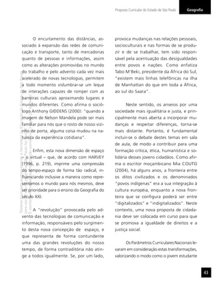 “MatérialicenciadaexclusivamenteàSecretariadaEducaçãodoEstadodeSãoPaulo
parausonositedoprograma‘SãoPaulofazescola’.
Éestritamentevedadasuareproduçãoparciale/ouintegralporterceiros”
GeograﬁaProposta Curricular do Estado de São Paulo
43
O encurtamento das distâncias, as-
sociado à expansão das redes de comuni-
cação e transporte, tanto de mercadorias
quanto de pessoas e informações, assim
como as alterações promovidas no mundo
do trabalho e pelo advento cada vez mais
acelerado de novas tecnologias, permitem
a todo momento vislumbrar-se um leque
de interações capazes de romper com as
barreiras culturais aproximando lugares e
mundos diferentes. Como afirma o soció-
logo Anthony GIDDENS (2000): “quando a
imagem de Nelson Mandela pode ser mais
familiar para nós que o rosto de nosso vizi-
nho de porta, alguma coisa mudou na na-
tureza da experiência cotidiana”.
Enﬁm, esta nova dimensão de espaço
– o virtual – que, de acordo com HARVEY
(1996, p. 219), imprime uma compressão
do tempo-espaço de forma tão radical, in-
ﬂuenciando inclusive a maneira como repre-
sentamos o mundo para nós mesmos, deve
ser prioridade para o ensino da Geograﬁa do
século XXI.
A “revolução” provocada pelo ad-
vento das tecnologias de comunicação e
informação, responsáveis pelo surgimen-
to desta nova concepção de espaço, e
que representa de forma contundente
uma das grandes revoluções do nosso
tempo, de forma contraditória não atin-
ge a todos igualmente. Se, por um lado,
provoca mudanças nas relações pessoais,
socioculturais e nas formas de se produ-
zir e de se trabalhar, tem sido respon-
sável pela acentuação das desigualdades
entre povos e nações. Como enfatiza
Tabo M’Beki, presidente da África do Sul,
“existem mais linhas telefônicas na ilha
de Manhattan do que em toda a África,
ao sul do Saara”.
Neste sentido, os anseios por uma
sociedade mais igualitária e justa, e prin-
cipalmente mais aberta a incorporar mu-
danças e respeitar diferenças, torna-se
mais distante. Portanto, é fundamental
incluir-se o debate destes temas em sala
de aula, de modo a contribuir para uma
formação crítica, ética, humanística e so-
lidária desses jovens cidadãos. Como aﬁr-
ma o escritor moçambicano Mia COUTO
(2004), há alguns anos, a fronteira entre
os ditos civilizados e os denominados
“povos indígenas” era a sua integração à
cultura européia, enquanto a nova fron-
teira que se conﬁgura poderá ser entre
“digitalizados” e “indigitalizados”. Neste
contexto, uma nova proposta de cidada-
nia deve ser colocada em curso para que
se promova a igualdade de direitos e a
justiça social.
Os Parâmetros Curriculares Nacionais le-
varam em consideração estas transformações,
valorizando o modo como o jovem estudante
 