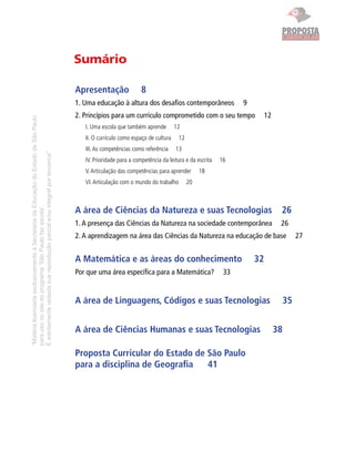 “MatérialicenciadaexclusivamenteàSecretariadaEducaçãodoEstadodeSãoPaulo
parausonositedoprograma‘SãoPaulofazescola’.
Éestritamentevedadasuareproduçãoparciale/ouintegralporterceiros”
Sumário
Apresentação 8
1. Uma educação à altura dos desaﬁos contemporâneos 9
2. Princípios para um currículo comprometido com o seu tempo 12
I. Uma escola que também aprende 12
II. O currículo como espaço de cultura 12
III.As competências como referência 13
IV. Prioridade para a competência da leitura e da escrita 16
V.Articulação das competências para aprender 18
VI.Articulação com o mundo do trabalho 20
A área de Ciências da Natureza e suas Tecnologias 26
1.A presença das Ciências da Natureza na sociedade contemporânea 26
2.A aprendizagem na área das Ciências da Natureza na educação de base 27
A Matemática e as áreas do conhecimento 32
Por que uma área especíﬁca para a Matemática? 33
A área de Linguagens, Códigos e suas Tecnologias 35
A área de Ciências Humanas e suas Tecnologias 38
Proposta Curricular do Estado de São Paulo
para a disciplina de Geograﬁa 41
CURRICULAR
PROPOSTAPROPOSTA
 