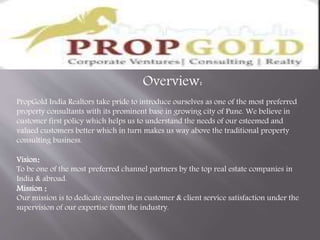 Overview:
PropGold India Realtors take pride to introduce ourselves as one of the most preferred
property consultants with its prominent base in growing city of Pune. We believe in
customer first policy which helps us to understand the needs of our esteemed and
valued customers better which in turn makes us way above the traditional property
consulting business.
Vision:
To be one of the most preferred channel partners by the top real estate companies in
India & abroad.
Mission :
Our mission is to dedicate ourselves in customer & client service satisfaction under the
supervision of our expertise from the industry.
 