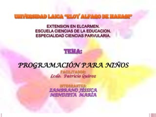 UNIVERSIDAD LAICA “ELOY ALFARO DE MANABI” EXTENSION EN ELCARMEN. ESCUELA CIENCIAS DE LA EDUCACION. ESPECIALIDAD CIENCIAS PARVULARIA. Tema: PROGRAMACIÓN PARA NIÑOS Facilitador: Lcdo.  Patricio Quiroz INTEGRANTES; ZAMBRANO JÉSSICA MENDIETA  MARÌA 