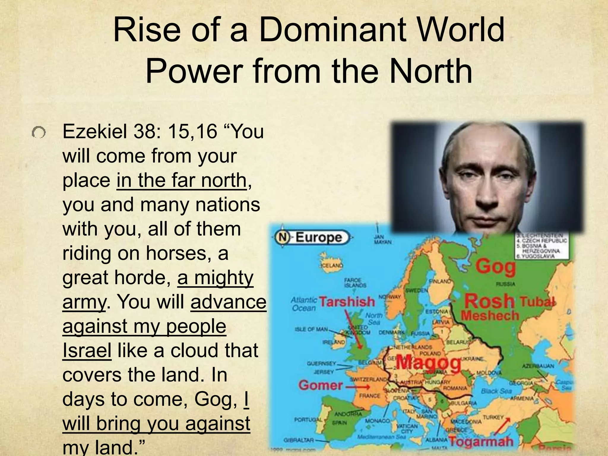 Rise of a Dominant World
Power from the North
Ezekiel 38: 15,16 “You
will come from your
place in the far north,
you and many nations
with you, all of them
riding on horses, a
great horde, a mighty
army. You will advance
against my people
Israel like a cloud that
covers the land. In
days to come, Gog, I
will bring you against
my land.”
 
