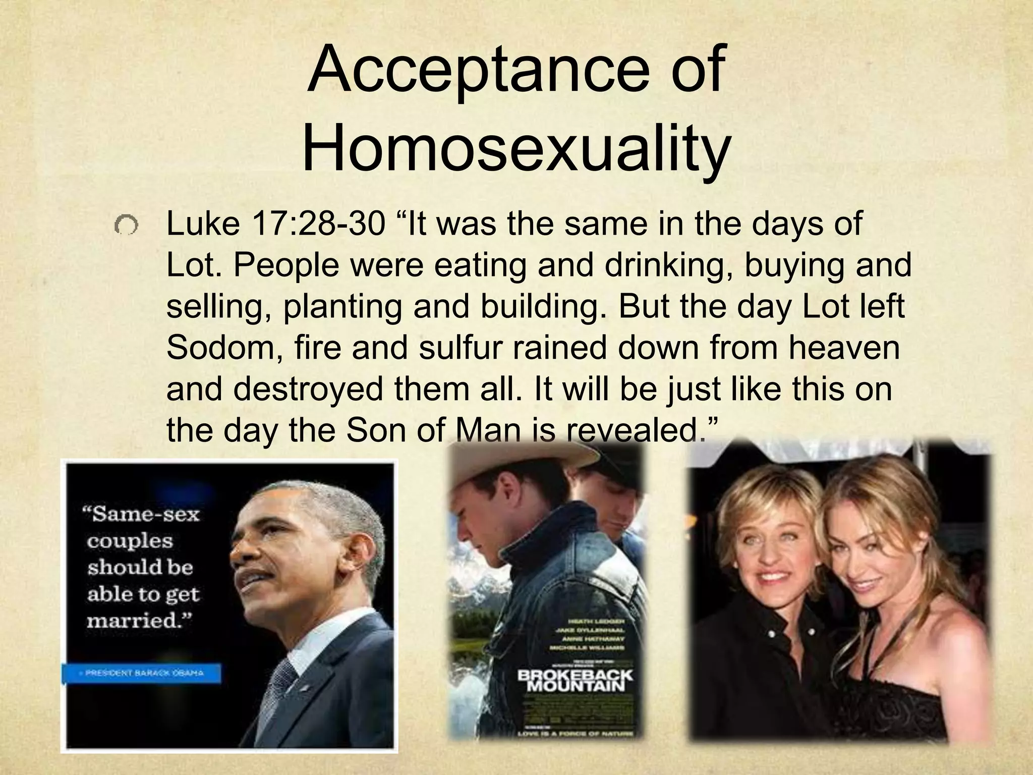 Acceptance of
Homosexuality
Luke 17:28-30 “It was the same in the days of
Lot. People were eating and drinking, buying and
selling, planting and building. But the day Lot left
Sodom, fire and sulfur rained down from heaven
and destroyed them all. It will be just like this on
the day the Son of Man is revealed.”
 