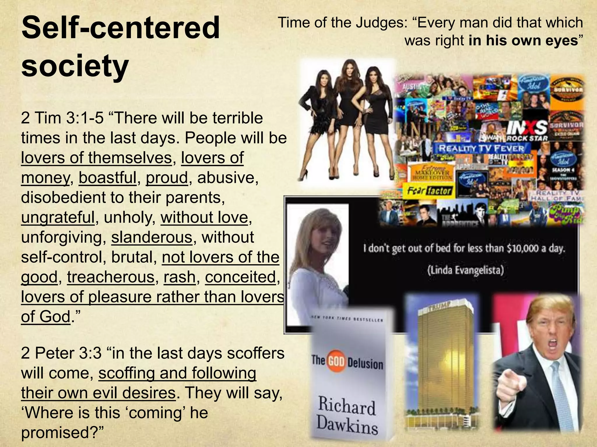 Self-centered
society
2 Tim 3:1-5 “There will be terrible
times in the last days. People will be
lovers of themselves, lovers of
money, boastful, proud, abusive,
disobedient to their parents,
ungrateful, unholy, without love,
unforgiving, slanderous, without
self-control, brutal, not lovers of the
good, treacherous, rash, conceited,
lovers of pleasure rather than lovers
of God.”
2 Peter 3:3 “in the last days scoffers
will come, scoffing and following
their own evil desires. They will say,
‘Where is this ‘coming’ he
promised?”
Time of the Judges: “Every man did that which
was right in his own eyes”
 